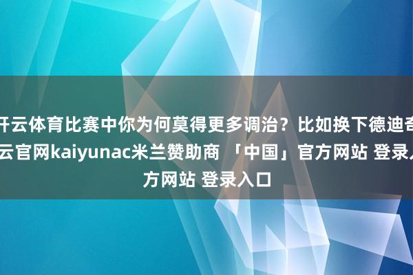开云体育比赛中你为何莫得更多调治?比如换下德迪奇-开云官网kaiyunac米兰赞助商 「中国」官方网站 登录入口