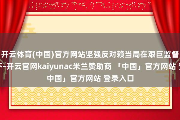 开云体育(中国)官方网站坚强反对赖当局在艰巨监督的情况下-开云官网kaiyunac米兰赞助商 「中国」官方网站 登录入口